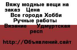 Вяжу модные вещи на заказ › Цена ­ 3000-10000 - Все города Хобби. Ручные работы » Вязание   . Удмуртская респ.